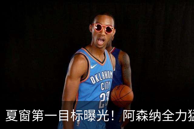 夏窗第一目标曝光！阿森纳全力猛攻罗杰斯，提前抢占转会主动权